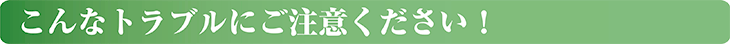 こんなトラブルにご注意ください！
